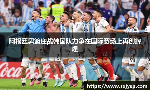 阿根廷男篮迎战韩国队力争在国际赛场上再创辉煌